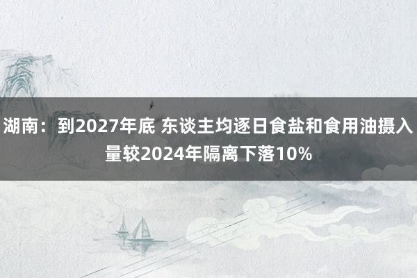 湖南：到2027年底 东谈主均逐日食盐和食用油摄入量较2024年隔离下落10%